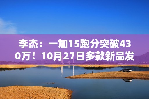 李杰：一加15跑分突破430万！10月27日多款新品发布