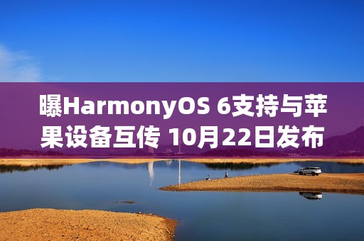 曝HarmonyOS 6支持与苹果设备互传 10月22日发布