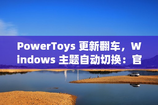 PowerToys 更新翻车，Windows 主题自动切换：官方确认为 Bug