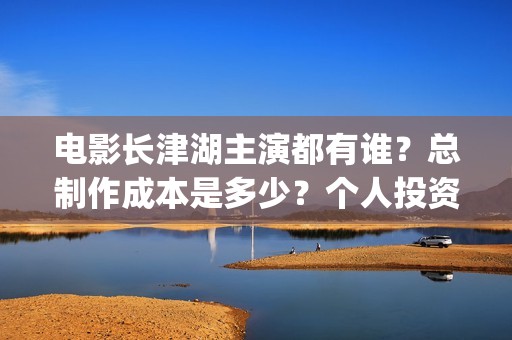 电影长津湖主演都有谁？总制作成本是多少？个人投资门槛高吗？(电影长津湖主要演员都是谁)