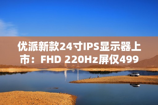 优派新款24寸IPS显示器上市：FHD 220Hz屏仅499元