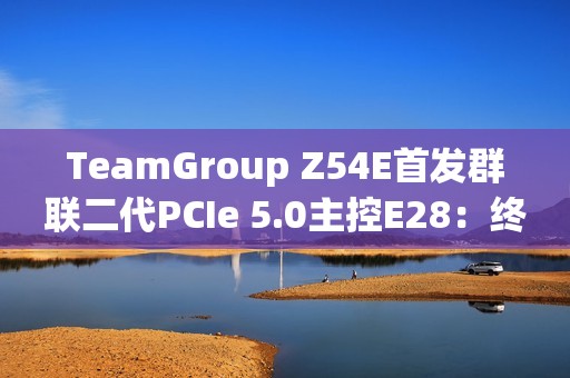 TeamGroup Z54E首发群联二代PCIe 5.0主控E28：终于跑出满血14.9GBs