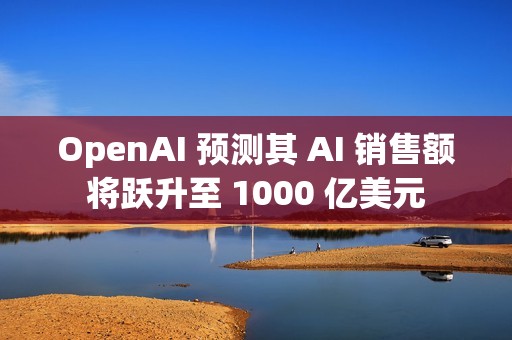 OpenAI 预测其 AI 销售额将跃升至 1000 亿美元