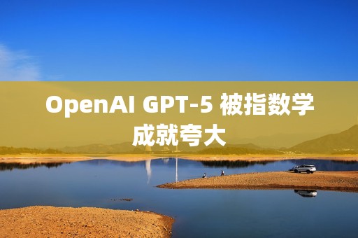 OpenAI GPT-5 被指数学成就夸大