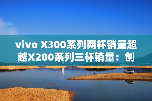 vivo X300系列两杯销量超越X200系列三杯销量：创历史新高