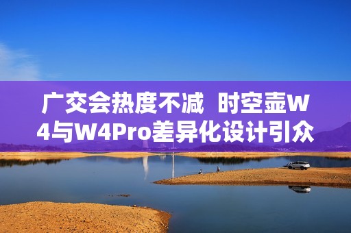 广交会热度不减  时空壶W4与W4Pro差异化设计引众多外商体验