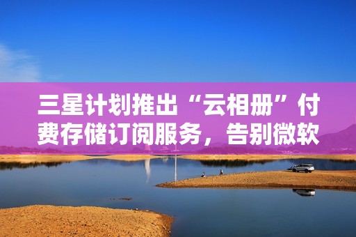 三星计划推出“云相册”付费存储订阅服务，告别微软 OneDrive