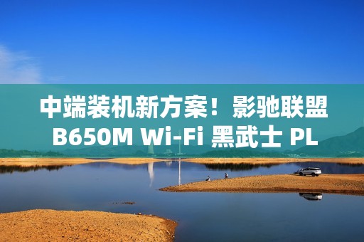 中端装机新方案！影驰联盟 B650M Wi-Fi 黑武士 PLUS 主板评测