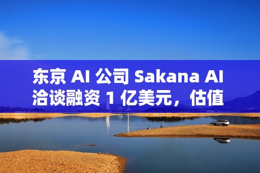 东京 AI 公司 Sakana AI 洽谈融资 1 亿美元，估值 25 亿美元