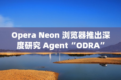 Opera Neon 浏览器推出深度研究 Agent“ODRA”