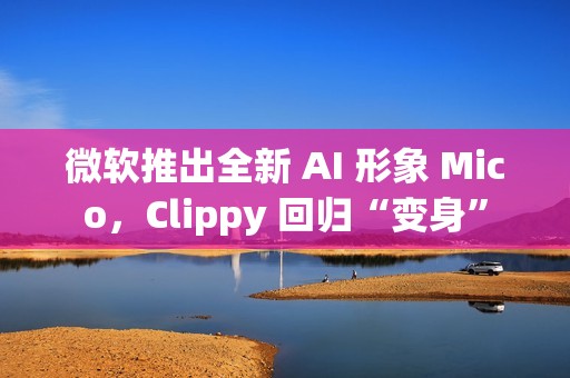 微软推出全新 AI 形象 Mico，Clippy 回归“变身”