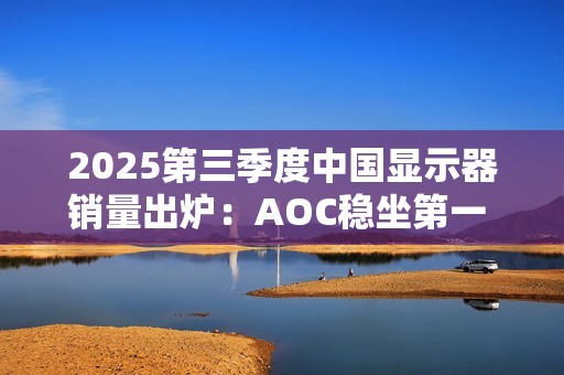 2025第三季度中国显示器销量出炉：AOC稳坐第一 小米第三