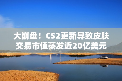 大崩盘！CS2更新导致皮肤交易市值蒸发近20亿美元