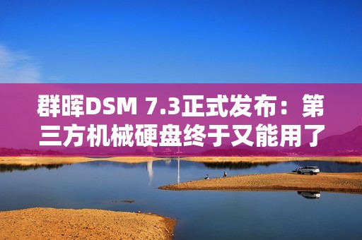 群晖DSM 7.3正式发布：第三方机械硬盘终于又能用了