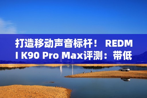 打造移动声音标杆！ REDMI K90 Pro Max评测：带低音炮的旗舰手机