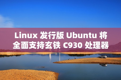 Linux 发行版 Ubuntu 将全面支持玄铁 C930 处理器