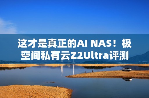 这才是真正的AI NAS！极空间私有云Z2Ultra评测
