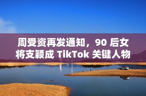 周受资再发通知，90 后女将支颖成 TikTok 关键人物
