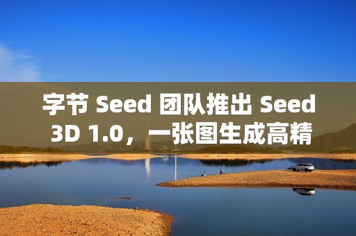 字节 Seed 团队推出 Seed 3D 1.0，一张图生成高精度 3D 模型