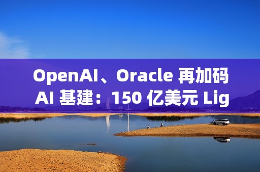 OpenAI、Oracle 再加码 AI 基建：150 亿美元 Lighthouse 园区启动建设