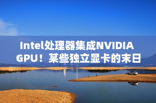 Intel处理器集成NVIDIA GPU！某些独立显卡的末日