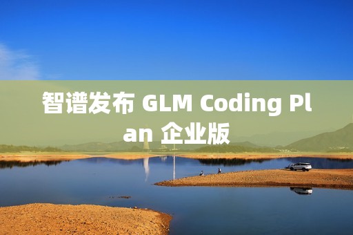 智谱发布 GLM Coding Plan 企业版