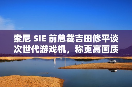 索尼 SIE 前总裁吉田修平谈次世代游戏机，称更高画质已不再是主流追求
