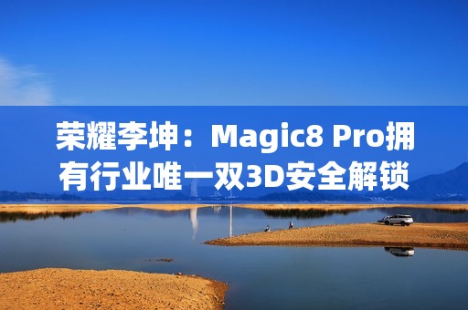 荣耀李坤：Magic8 Pro拥有行业唯一双3D安全解锁