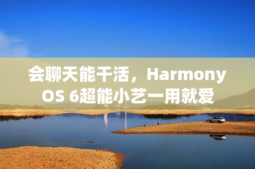 会聊天能干活，HarmonyOS 6超能小艺一用就爱