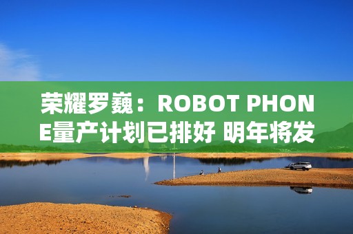 荣耀罗巍：ROBOT PHONE量产计划已排好 明年将发布
