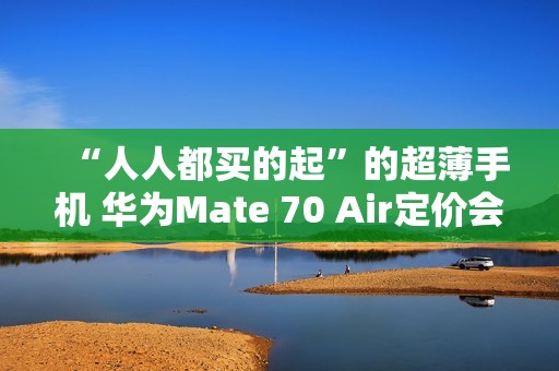 “人人都买的起”的超薄手机 华为Mate 70 Air定价会很亲民？11月发布