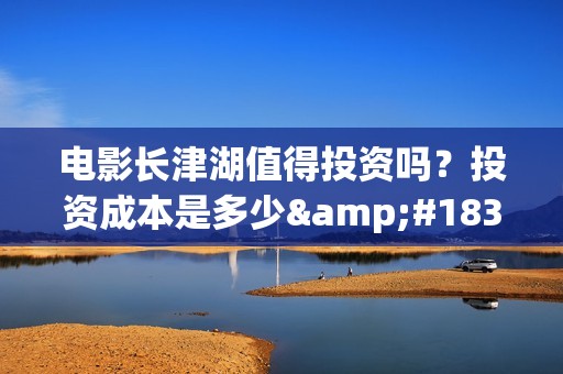 电影长津湖值得投资吗？投资成本是多少·(电影长津湖好不好)