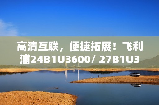 高清互联，便捷拓展！飞利浦24B1U3600/ 27B1U3600商用显示器新品即将上市
