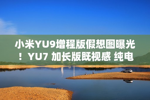 小米YU9增程版假想图曝光！YU7 加长版既视感 纯电续航或超300公里
