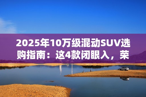 2025年10万级混动SUV选购指南：这4款闭眼入，荣威D5X优惠力度拉满