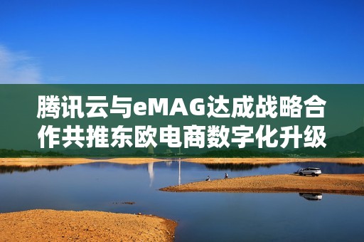 腾讯云与eMAG达成战略合作共推东欧电商数字化升级