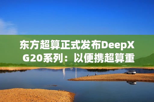东方超算正式发布DeepX G20系列：以便携超算重塑企业级AI算力标准