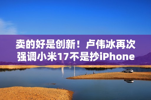 卖的好是创新！卢伟冰再次强调小米17不是抄iPhone 今年1200万用户成米粉