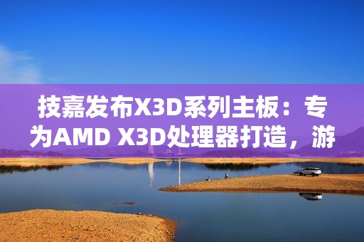 技嘉发布X3D系列主板：专为AMD X3D处理器打造，游戏性能提升高达25%