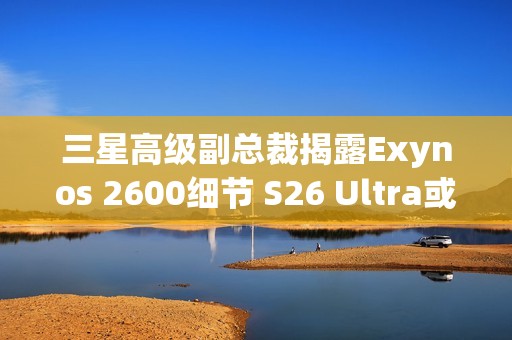 三星高级副总裁揭露Exynos 2600细节 S26 Ultra或搭载