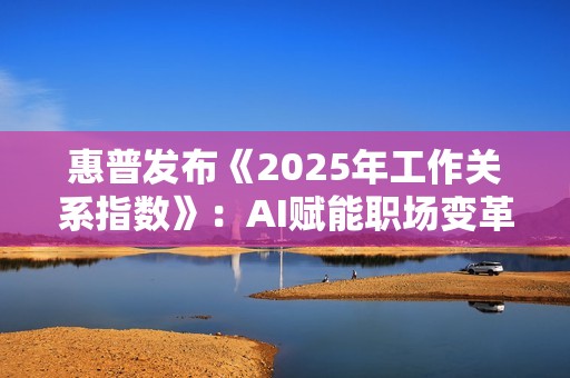 惠普发布《2025年工作关系指数》：AI赋能职场变革，引领未来工作模式