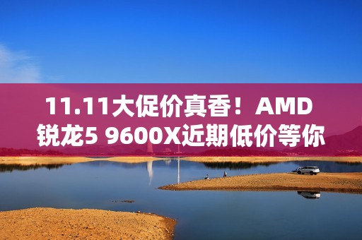 11.11大促价真香！AMD 锐龙5 9600X近期低价等你抢购