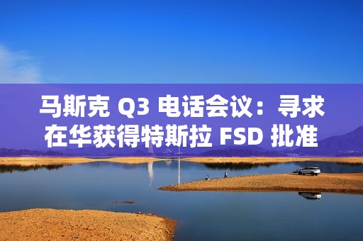 马斯克 Q3 电话会议：寻求在华获得特斯拉 FSD 批准，担心被赶下台