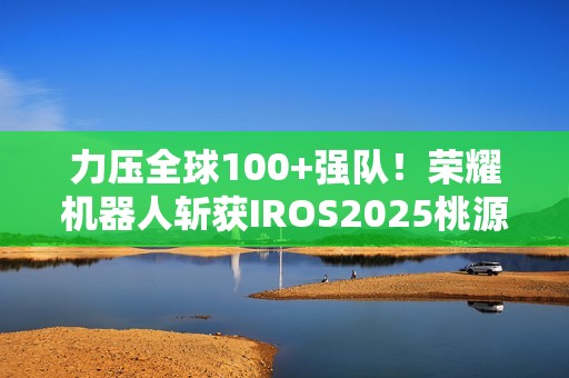 力压全球100+强队！荣耀机器人斩获IROS2025桃源挑战赛冠军