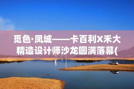 觅色·凤城——卡百利X禾大精造设计师沙龙圆满落幕(觅色主题养生馆怎么样)