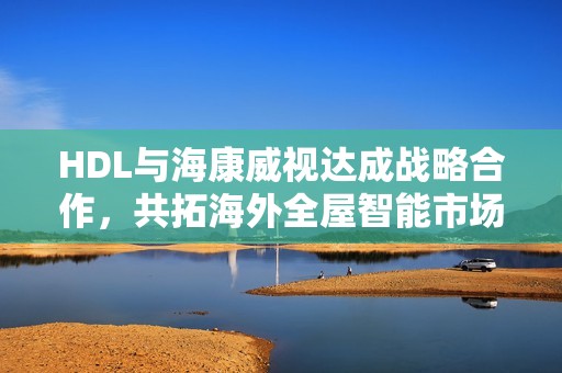 HDL与海康威视达成战略合作，共拓海外全屋智能市场