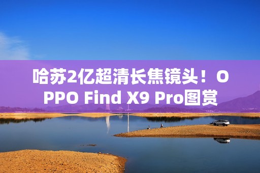 哈苏2亿超清长焦镜头！OPPO Find X9 Pro图赏