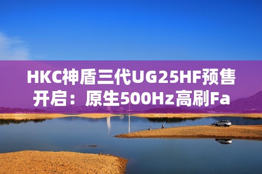 HKC神盾三代UG25HF预售开启：原生500Hz高刷FastTN面板，3499元剑指职业电竞