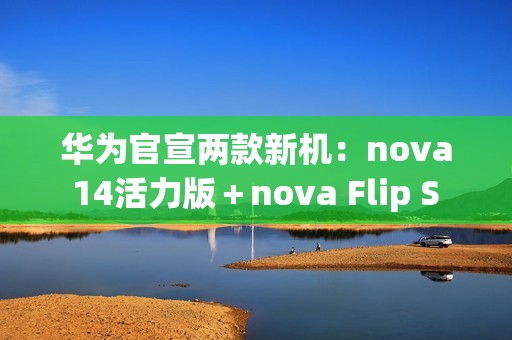 华为官宣两款新机：nova 14活力版＋nova Flip S 明天发布