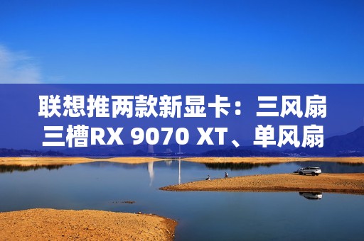 联想推两款新显卡：三风扇三槽RX 9070 XT、单风扇RTX 5060